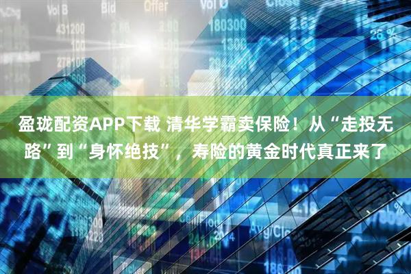 盈珑配资APP下载 清华学霸卖保险！从“走投无路”到“身怀绝技”，寿险的黄金时代真正来了