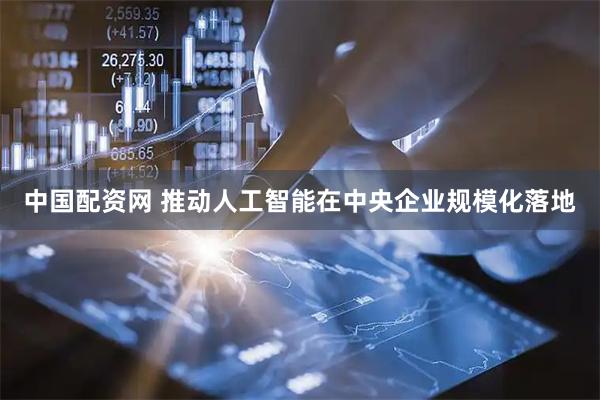 中国配资网 推动人工智能在中央企业规模化落地