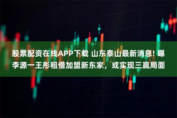 股票配资在线APP下载 山东泰山最新消息! 曝李源一王彤租借加盟新东家，或实现三赢局面