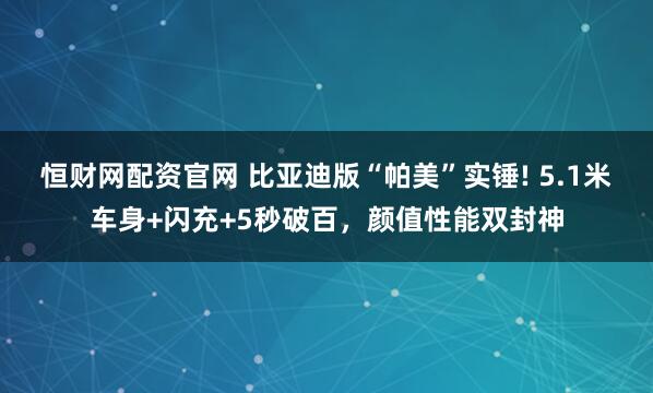 恒财网配资官网 比亚迪版“帕美”实锤! 5.1米车身+闪充+5秒破百，颜值性能双封神