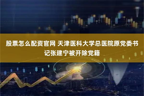 股票怎么配资官网 天津医科大学总医院原党委书记张建宁被开除党籍
