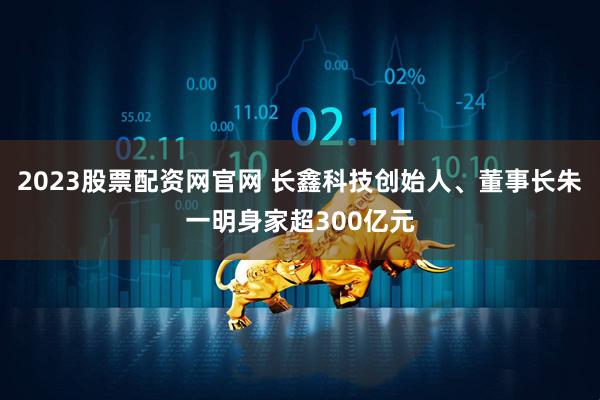 2023股票配资网官网 长鑫科技创始人、董事长朱一明身家超300亿元