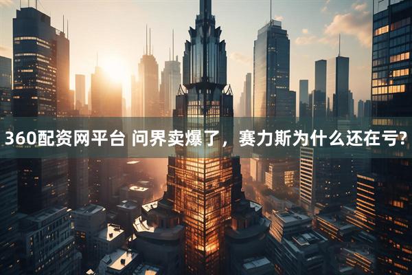 360配资网平台 问界卖爆了，赛力斯为什么还在亏?
