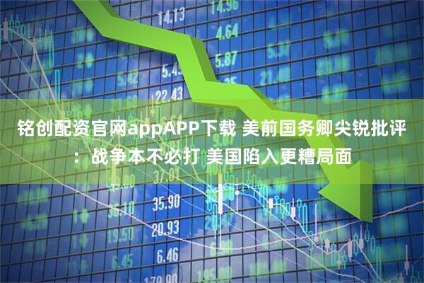 铭创配资官网appAPP下载 美前国务卿尖锐批评：战争本不必打 美国陷入更糟局面